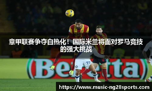 意甲联赛争夺白热化！国际米兰将面对罗马竞技的强大挑战