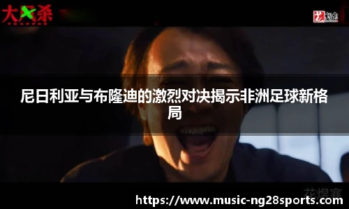 尼日利亚与布隆迪的激烈对决揭示非洲足球新格局
