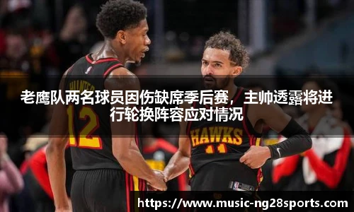 老鹰队两名球员因伤缺席季后赛，主帅透露将进行轮换阵容应对情况